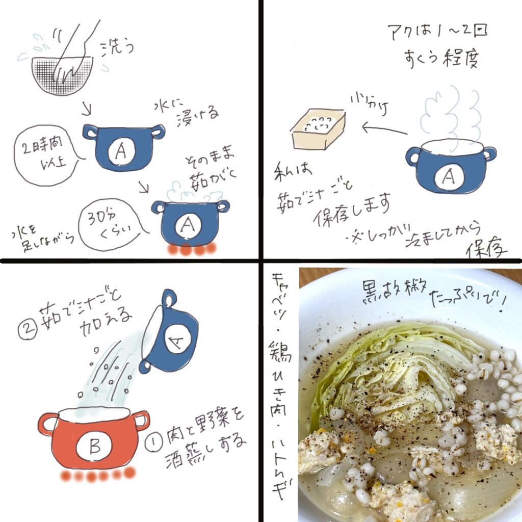 【ハトムギの茹で方】 ハトムギは、効果が穏やかなので毎日少しずつ食べるのが良いとされています。ただし身体を冷やす作用があるため、冷え性の方は注意が必要です。私は冷え性ではありませんが、ハトムギを食べるのは主に6月〜10月頃。生姜や山椒を加えて、スープ仕立てでいただくことが多いです。 ① ハトムギを軽く洗い、2時間以上(一晩でもOK。その場合は冷蔵庫で)水に浸けます。 ② 浸け汁ごと鍋に移し、水適量を加えて30分ほど茹でます。 ③ 保存用の分をすくい出し、残りは煮汁ごとスープに使用します。 冷蔵保存:密閉容器で3〜5日程度 冷凍保存:ラップに包んで1ヶ月程度